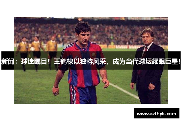 新闻：球迷瞩目！王鹤棣以独特风采，成为当代球坛耀眼巨星！